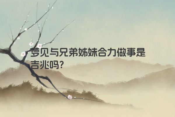 梦见与兄弟姊妹合力做事是吉兆吗？
