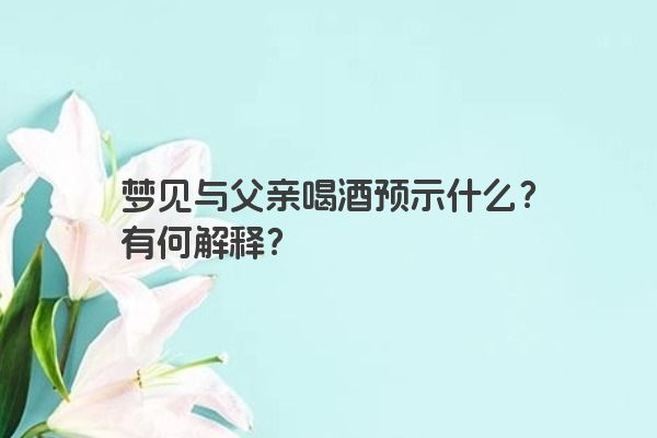 梦见与父亲喝酒预示什么？有何解释？