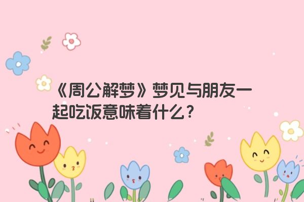 《周公解梦》梦见与朋友一起吃饭意味着什么？