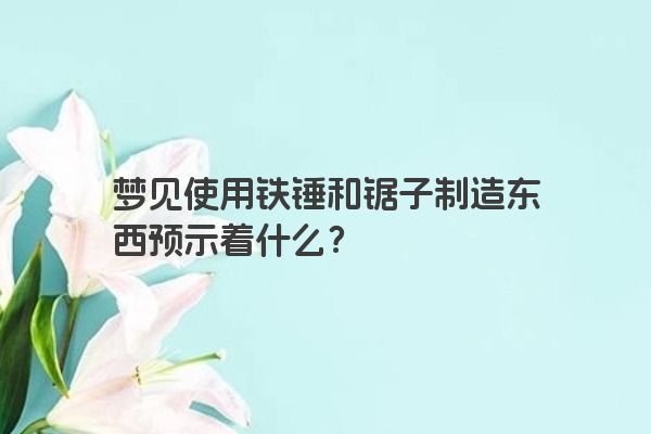 梦见使用铁锤和锯子制造东西预示着什么？