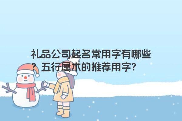 礼品公司起名常用字有哪些？五行属木的推荐用字？