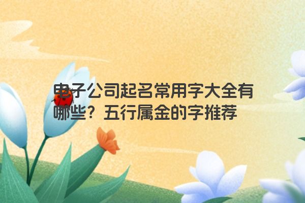 电子公司起名常用字大全有哪些？五行属金的字推荐