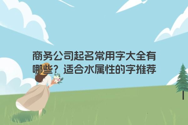 商务公司起名常用字大全有哪些？适合水属性的字推荐