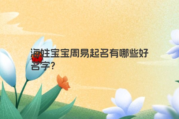 海姓宝宝周易起名有哪些好名字？
