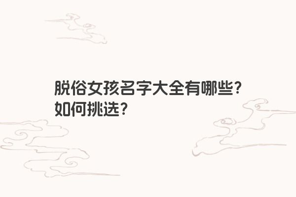 脱俗女孩名字大全有哪些？如何挑选？