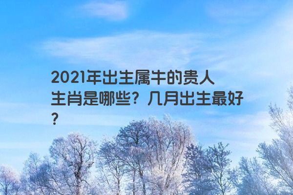 2021年出生属牛的贵人生肖是哪些？几月出生最好？