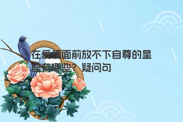 在爱情面前放不下自尊的星座有哪些？疑问句