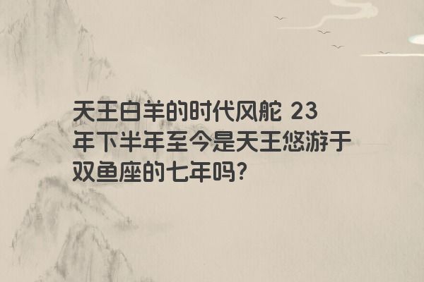 天王白羊的时代风舵 23年下半年至今是天王悠游于双鱼座的七年吗？
