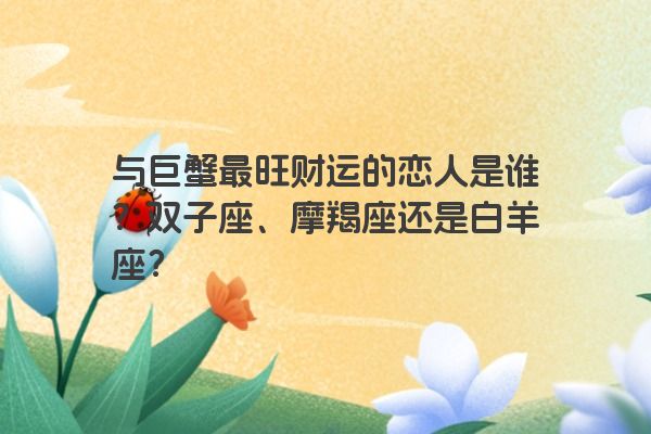 与巨蟹最旺财运的恋人是谁？双子座、摩羯座还是白羊座？