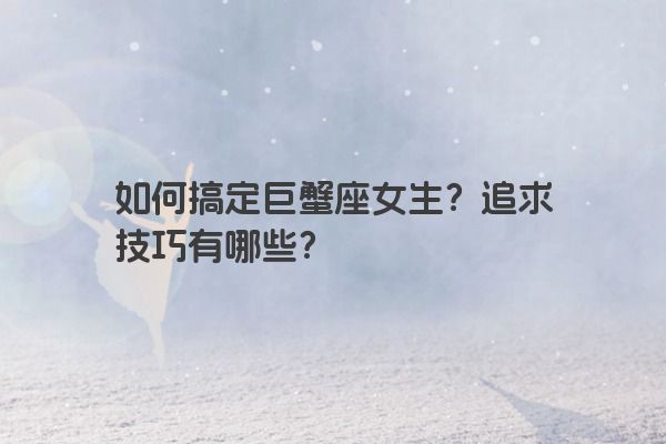 如何搞定巨蟹座女生？追求技巧有哪些？