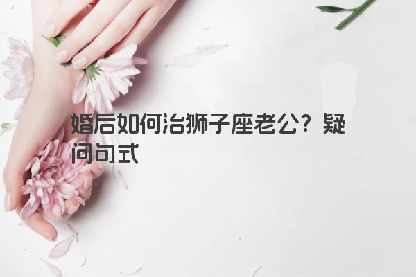 婚后如何治狮子座老公？疑问句式