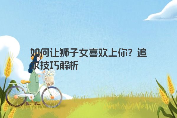 如何让狮子女喜欢上你？追求技巧解析