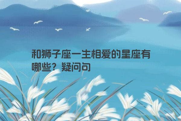 和狮子座一生相爱的星座有哪些？疑问句