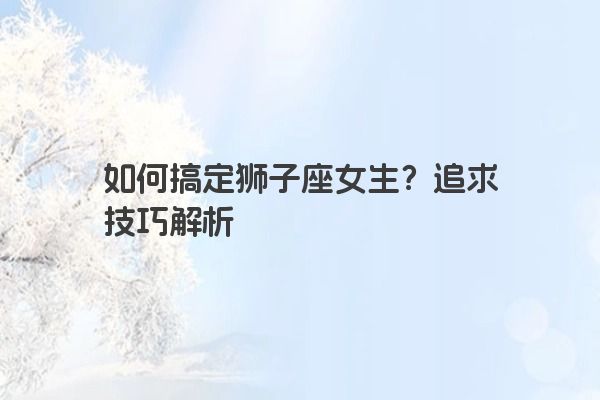 如何搞定狮子座女生？追求技巧解析