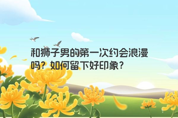 和狮子男的第一次约会浪漫吗？如何留下好印象？