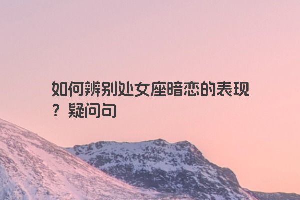 如何辨别处女座暗恋的表现？疑问句