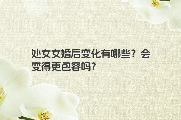 处女女婚后变化有哪些？会变得更包容吗？