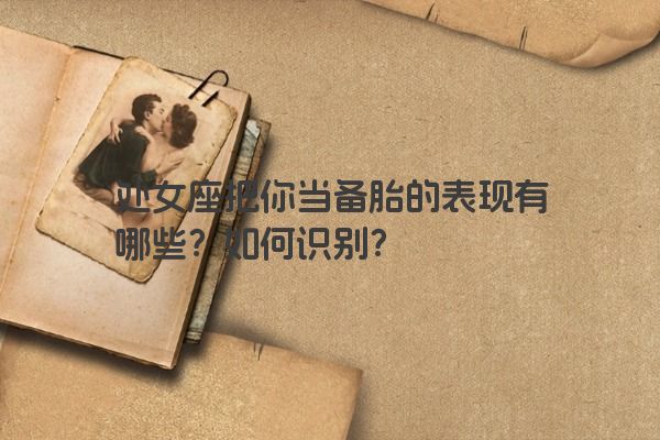 处女座把你当备胎的表现有哪些？如何识别？