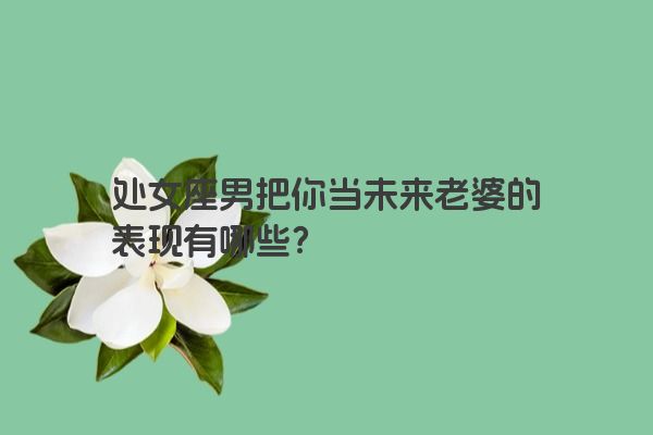 处女座男把你当未来老婆的表现有哪些？