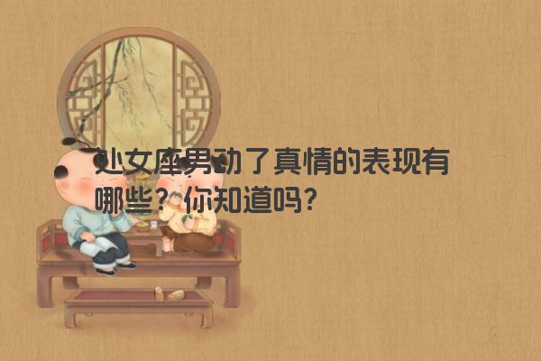 处女座男动了真情的表现有哪些？你知道吗？