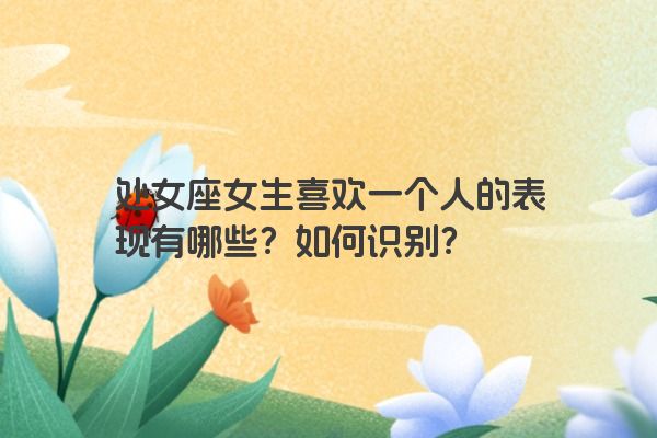 处女座女生喜欢一个人的表现有哪些？如何识别？