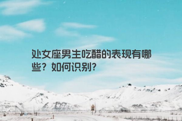 处女座男生吃醋的表现有哪些？如何识别？