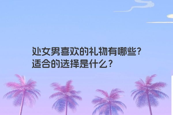 处女男喜欢的礼物有哪些？适合的选择是什么？