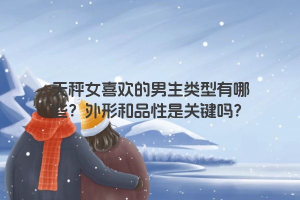 天秤女喜欢的男生类型有哪些？外形和品性是关键吗？
