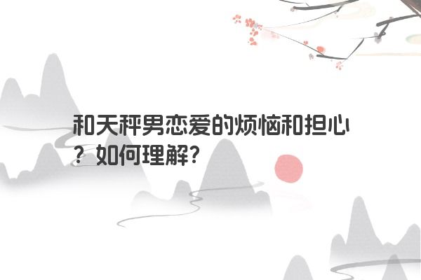 和天秤男恋爱的烦恼和担心？如何理解？