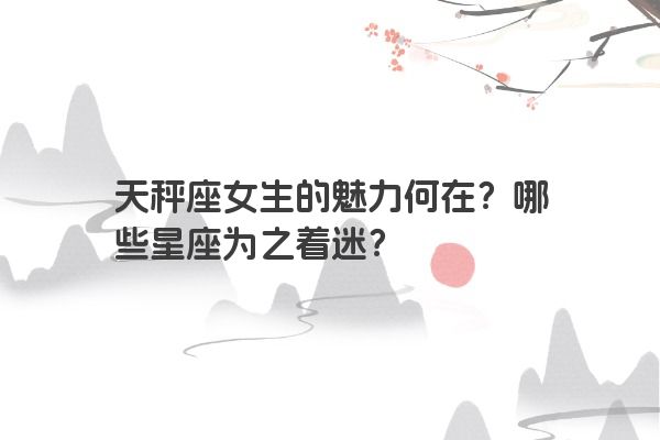 天秤座女生的魅力何在？哪些星座为之着迷？