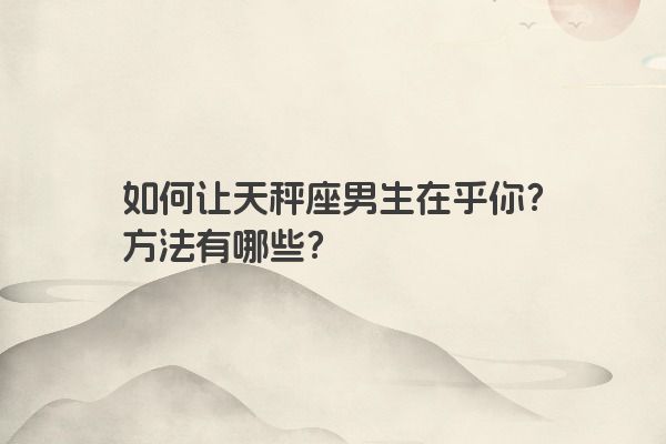 如何让天秤座男生在乎你？方法有哪些？