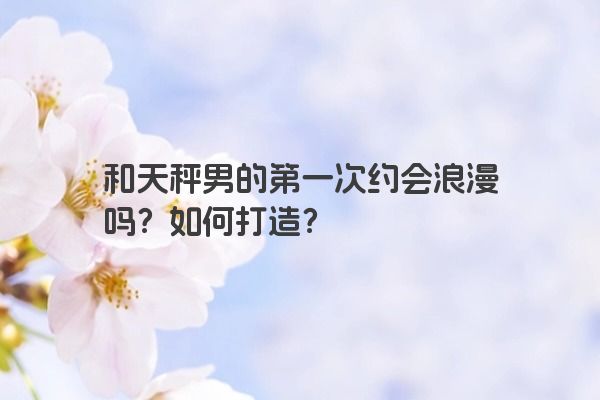 和天秤男的第一次约会浪漫吗？如何打造？