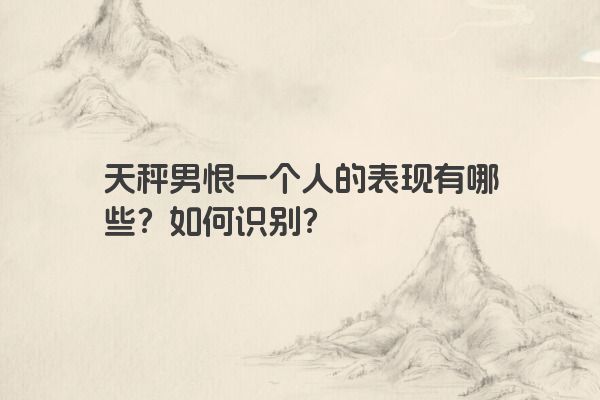 天秤男恨一个人的表现有哪些？如何识别？