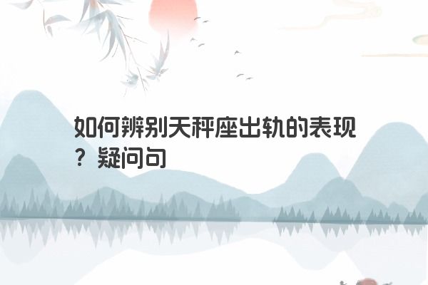 如何辨别天秤座出轨的表现？疑问句
