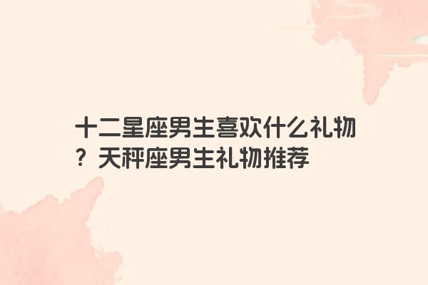 十二星座男生喜欢什么礼物？天秤座男生礼物推荐