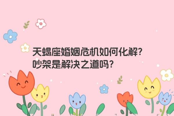 天蝎座婚姻危机如何化解？吵架是解决之道吗？