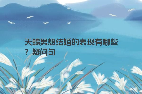 天蝎男想结婚的表现有哪些？疑问句