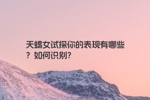 天蝎女试探你的表现有哪些？如何识别？