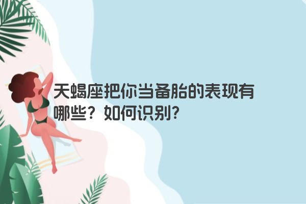 天蝎座把你当备胎的表现有哪些？如何识别？