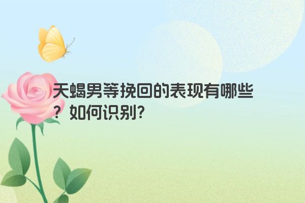 天蝎男等挽回的表现有哪些？如何识别？