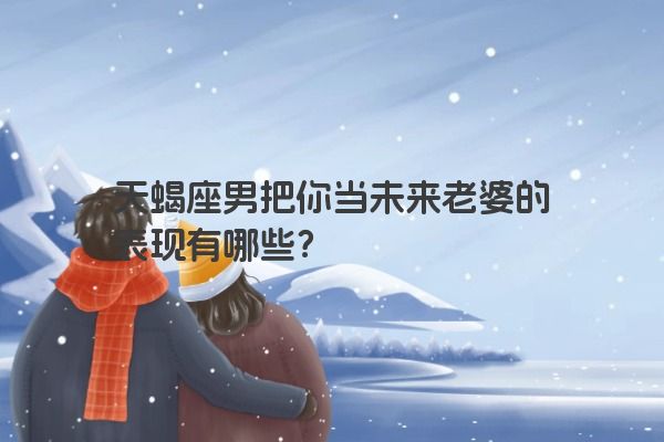 天蝎座男把你当未来老婆的表现有哪些？