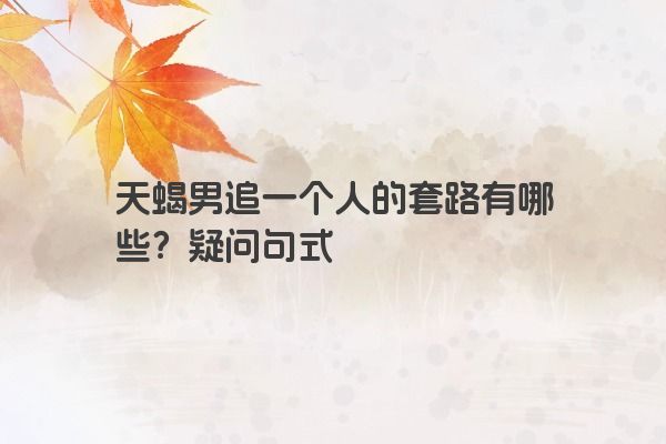 天蝎男追一个人的套路有哪些？疑问句式