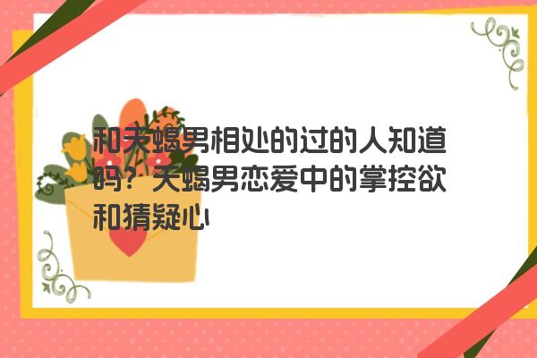 和天蝎男相处的过的人知道吗？天蝎男恋爱中的掌控欲和猜疑心