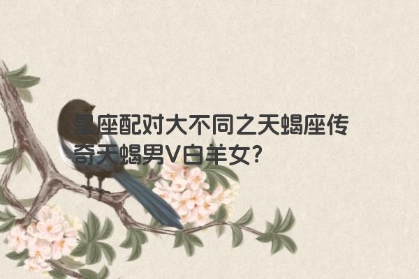 星座配对大不同之天蝎座传奇天蝎男V白羊女？
