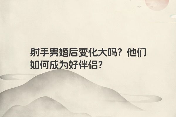 射手男婚后变化大吗？他们如何成为好伴侣？