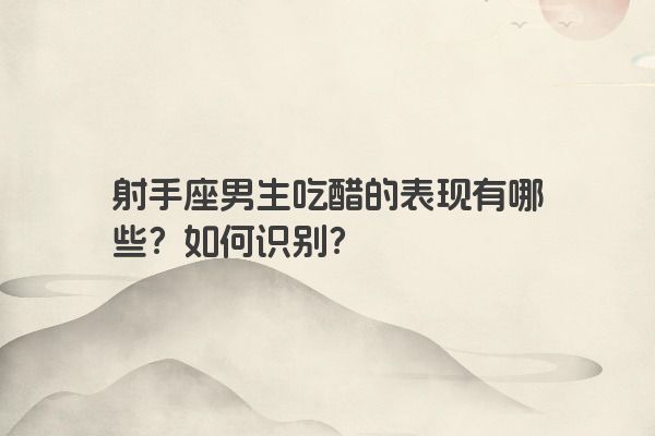 射手座男生吃醋的表现有哪些？如何识别？