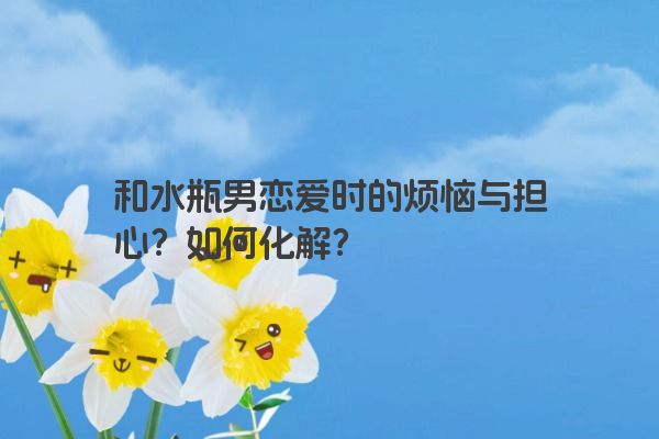 和水瓶男恋爱时的烦恼与担心？如何化解？