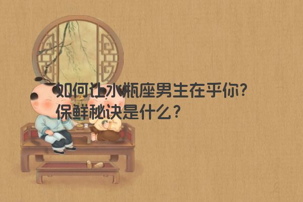 如何让水瓶座男生在乎你？保鲜秘诀是什么？