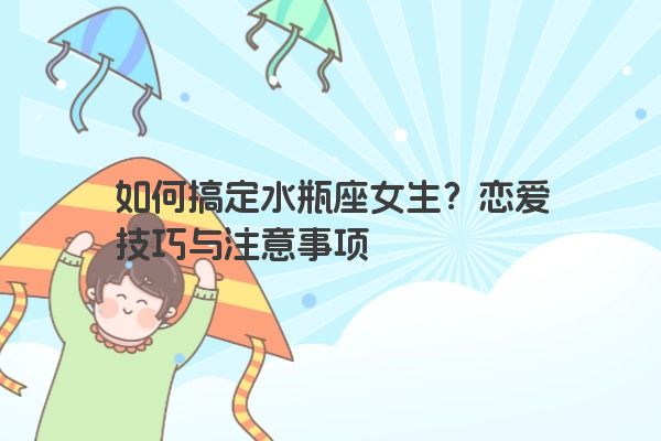 如何搞定水瓶座女生？恋爱技巧与注意事项