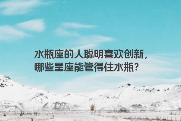 水瓶座的人聪明喜欢创新，哪些星座能管得住水瓶？